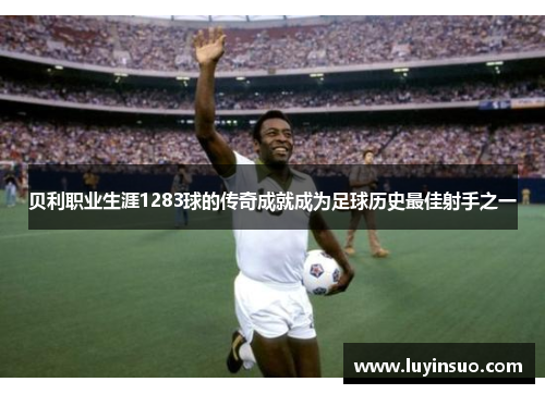 贝利职业生涯1283球的传奇成就成为足球历史最佳射手之一