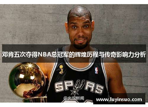 邓肯五次夺得NBA总冠军的辉煌历程与传奇影响力分析