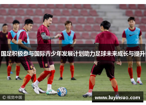 国足积极参与国际青少年发展计划助力足球未来成长与提升