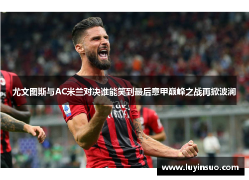 尤文图斯与AC米兰对决谁能笑到最后意甲巅峰之战再掀波澜