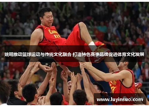 姚明推动篮球运动与传统文化融合 打造特色赛事品牌促进体育文化发展