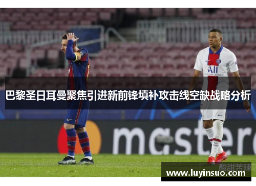 巴黎圣日耳曼聚焦引进新前锋填补攻击线空缺战略分析