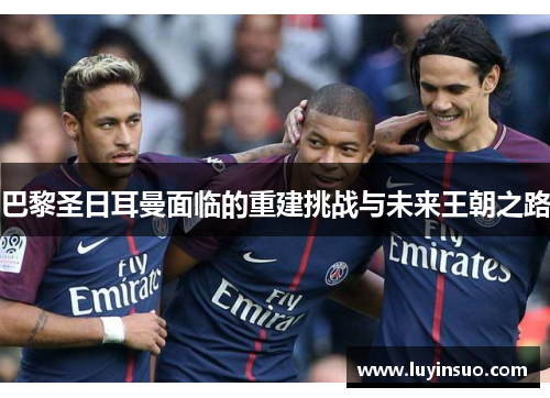 巴黎圣日耳曼面临的重建挑战与未来王朝之路