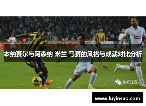 本纳赛尔与阿森纳 米兰 马赛的风格与成就对比分析