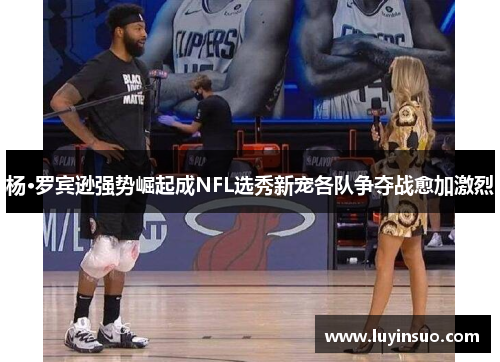 杨·罗宾逊强势崛起成NFL选秀新宠各队争夺战愈加激烈