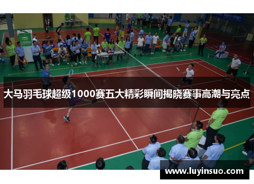 大马羽毛球超级1000赛五大精彩瞬间揭晓赛事高潮与亮点