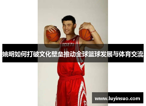 姚明如何打破文化壁垒推动全球篮球发展与体育交流