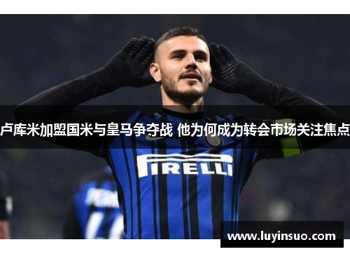 卢库米加盟国米与皇马争夺战 他为何成为转会市场关注焦点
