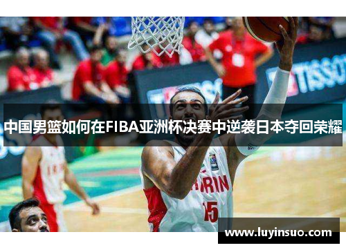 中国男篮如何在FIBA亚洲杯决赛中逆袭日本夺回荣耀