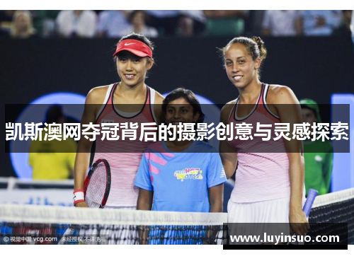 凯斯澳网夺冠背后的摄影创意与灵感探索