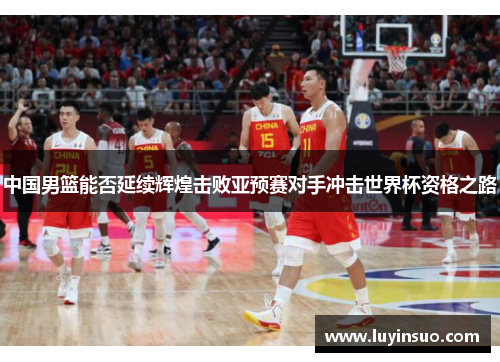 中国男篮能否延续辉煌击败亚预赛对手冲击世界杯资格之路