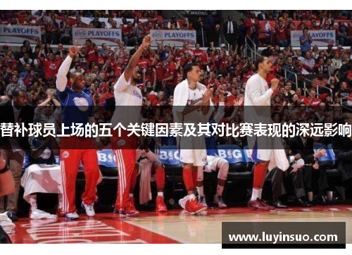 替补球员上场的五个关键因素及其对比赛表现的深远影响