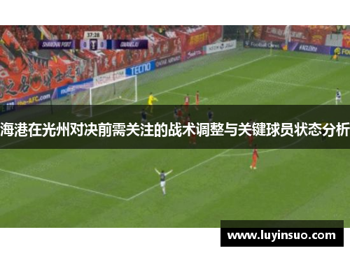 海港在光州对决前需关注的战术调整与关键球员状态分析