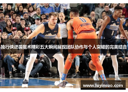 独行侠逆袭魔术精彩五大瞬间展现团队协作与个人突破的完美结合