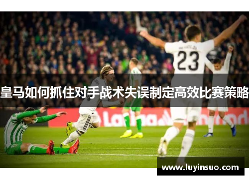 皇马如何抓住对手战术失误制定高效比赛策略
