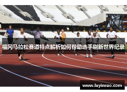 福冈马拉松赛道特点解析如何帮助选手刷新世界纪录