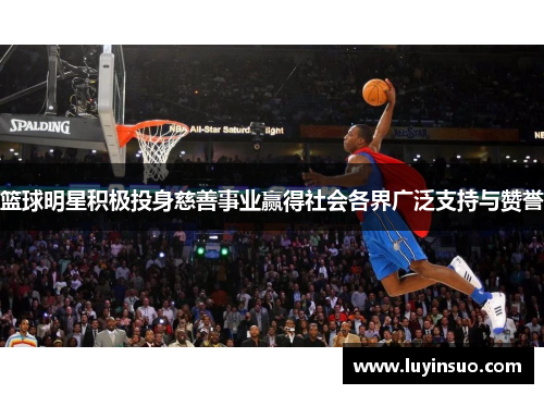 篮球明星积极投身慈善事业赢得社会各界广泛支持与赞誉