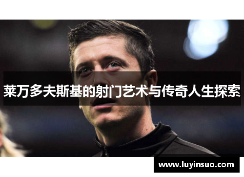 莱万多夫斯基的射门艺术与传奇人生探索