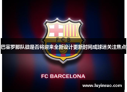 巴塞罗那队徽是否将迎来全新设计更新时间成球迷关注焦点