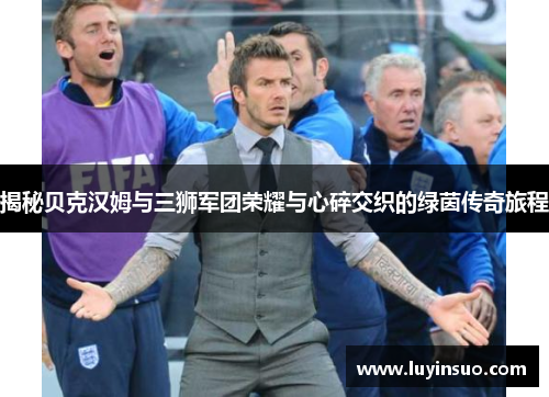 揭秘贝克汉姆与三狮军团荣耀与心碎交织的绿茵传奇旅程