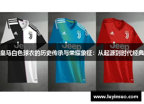 皇马白色球衣的历史传承与荣耀象征：从起源到时代经典