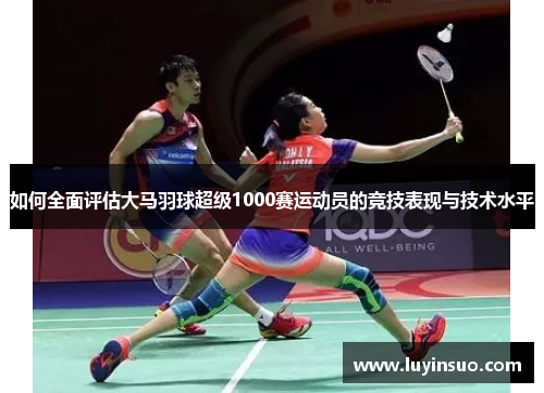 如何全面评估大马羽球超级1000赛运动员的竞技表现与技术水平