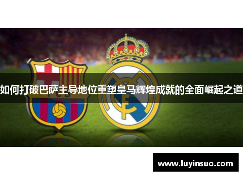 如何打破巴萨主导地位重塑皇马辉煌成就的全面崛起之道